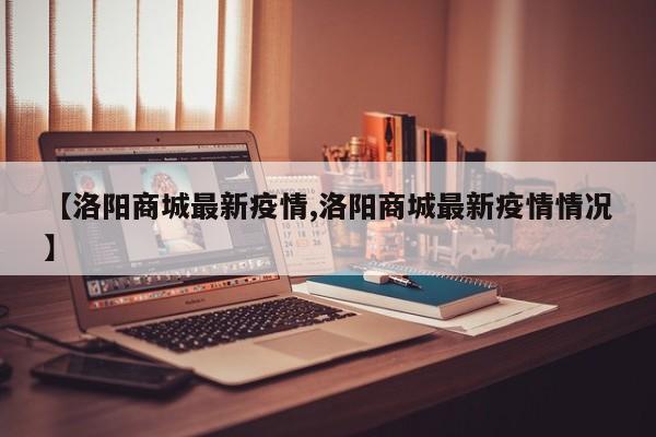 【洛阳商城最新疫情,洛阳商城最新疫情情况】