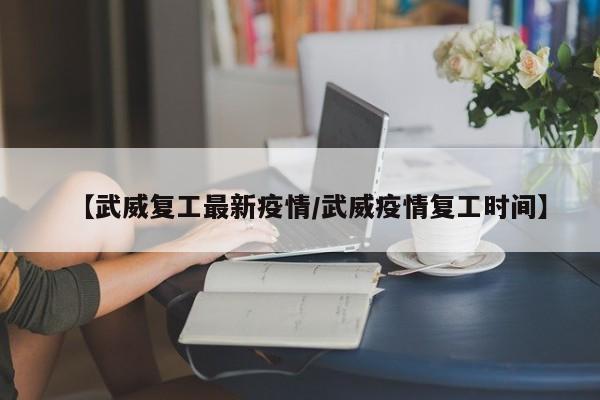 【武威复工最新疫情/武威疫情复工时间】