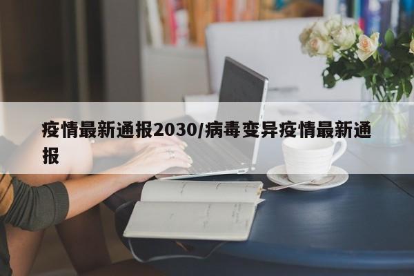 疫情最新通报2030/病毒变异疫情最新通报