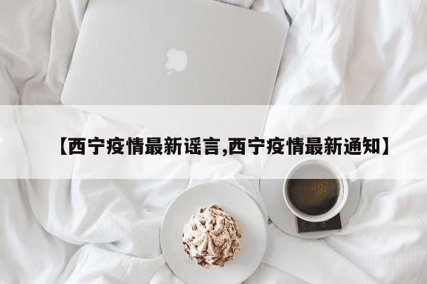 【西宁疫情最新谣言,西宁疫情最新通知】