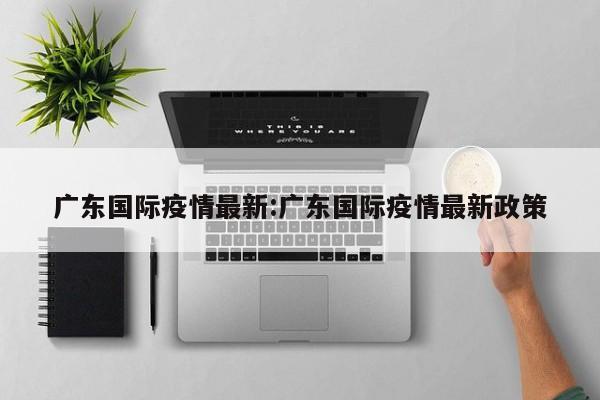 广东国际疫情最新:广东国际疫情最新政策