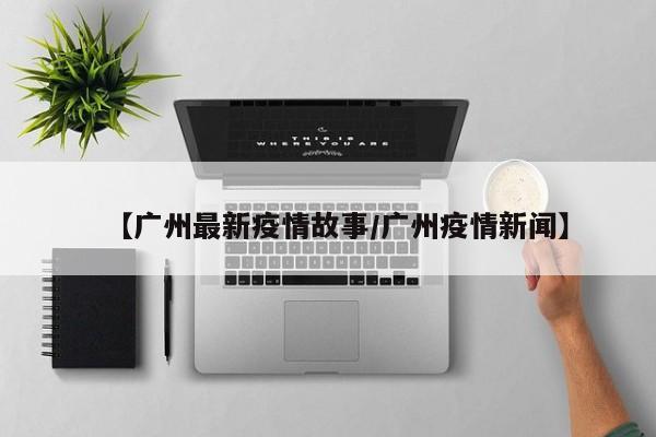 【广州最新疫情故事/广州疫情新闻】