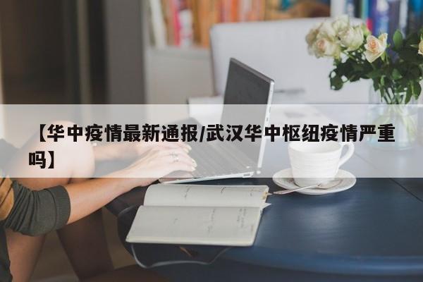 【华中疫情最新通报/武汉华中枢纽疫情严重吗】