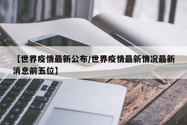 【世界疫情最新公布/世界疫情最新情况最新消息前五位】