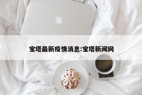 宝塔最新疫情消息:宝塔新闻网