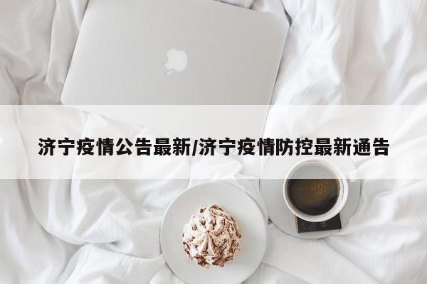 济宁疫情公告最新/济宁疫情防控最新通告
