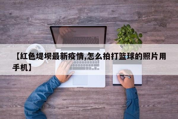 【红色堤坝最新疫情,怎么拍打篮球的照片用手机】