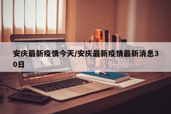 安庆最新疫情今天/安庆最新疫情最新消息30日