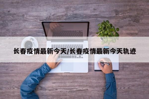 长春疫情最新今天/长春疫情最新今天轨迹