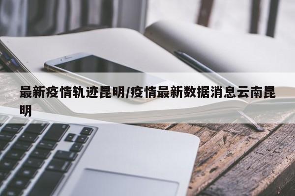 最新疫情轨迹昆明/疫情最新数据消息云南昆明