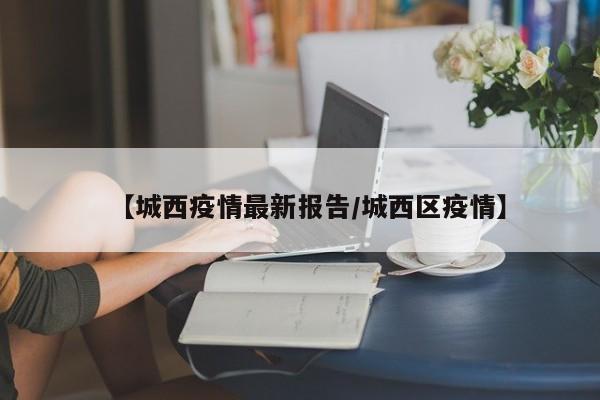 【城西疫情最新报告/城西区疫情】