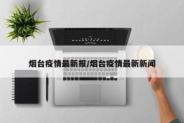 烟台疫情最新报/烟台疫情最新新闻