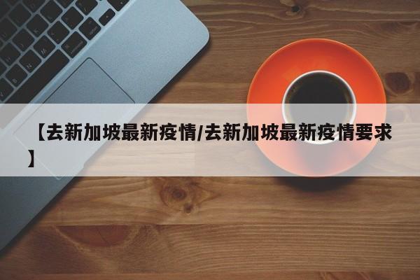 【去新加坡最新疫情/去新加坡最新疫情要求】