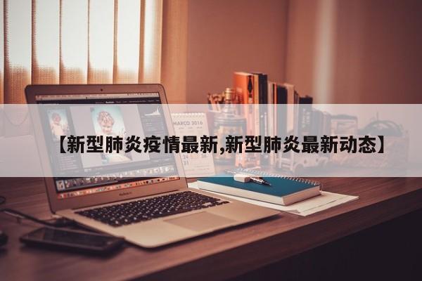 【新型肺炎疫情最新,新型肺炎最新动态】