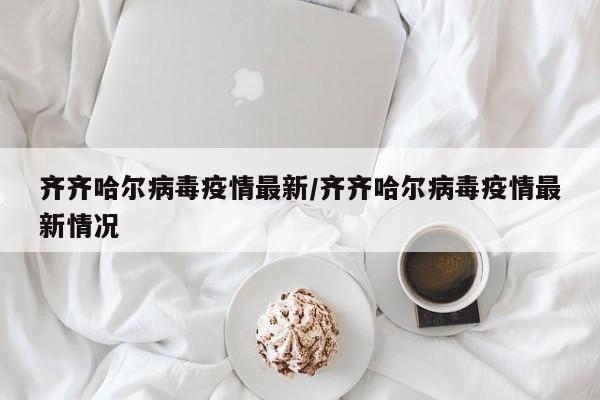 齐齐哈尔病毒疫情最新/齐齐哈尔病毒疫情最新情况