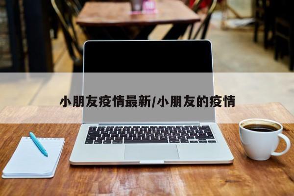 小朋友疫情最新/小朋友的疫情