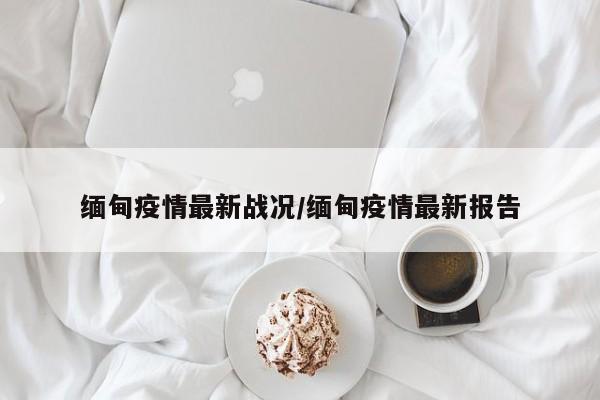 缅甸疫情最新战况/缅甸疫情最新报告