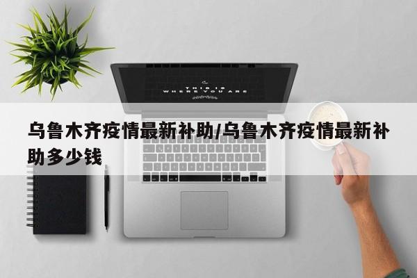乌鲁木齐疫情最新补助/乌鲁木齐疫情最新补助多少钱