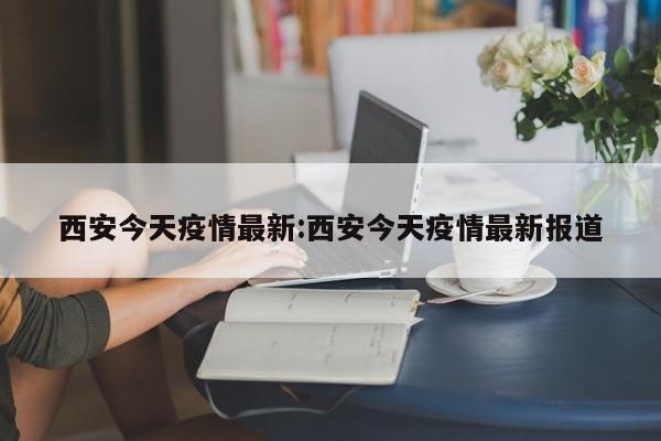 西安今天疫情最新:西安今天疫情最新报道