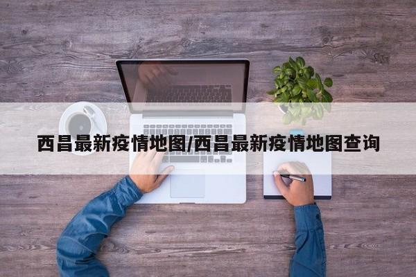 西昌最新疫情地图/西昌最新疫情地图查询